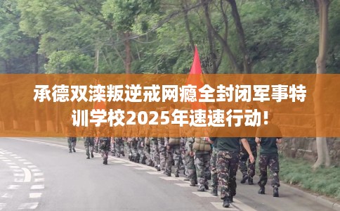 承德双滦叛逆戒网瘾全封闭军事特训学校2025年速速行动!