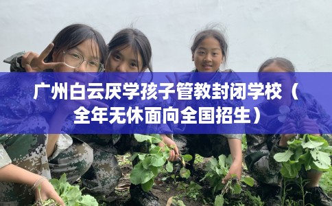 广州白云厌学孩子管教封闭学校（全年无休面向全国招生）