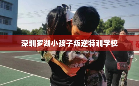 深圳罗湖小孩子叛逆特训学校