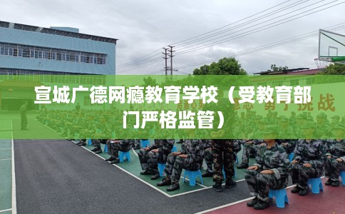 宣城广德网瘾教育学校（受教育部门严格监管）