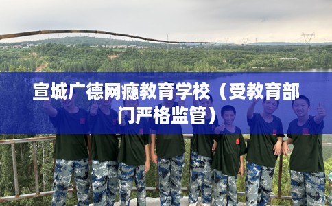 宣城广德网瘾教育学校（受教育部门严格监管）