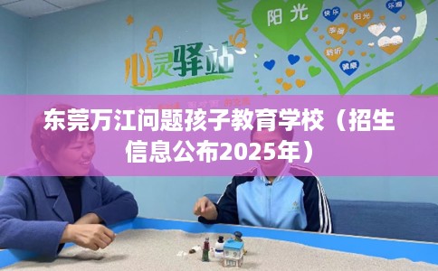 东莞万江问题孩子教育学校（招生信息公布2025年）