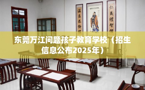 东莞万江问题孩子教育学校（招生信息公布2025年）