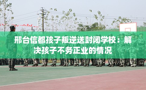 邢台信都孩子叛逆送封闭学校：解决孩子不务正业的情况