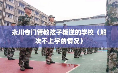 永川专门管教孩子叛逆的学校（解决不上学的情况）