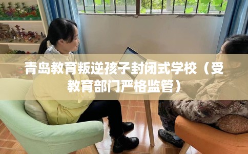 青岛教育叛逆孩子封闭式学校（受教育部门严格监管）