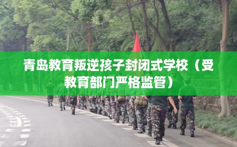 青岛教育叛逆孩子封闭式学校（受教育部门严格监管）