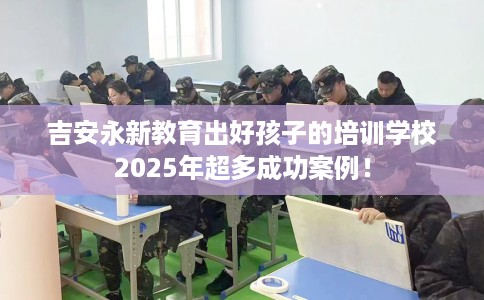 吉安永新教育出好孩子的培训学校2025年超多成功案例！