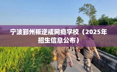 宁波鄞州叛逆戒网瘾学校（2025年招生信息公布）