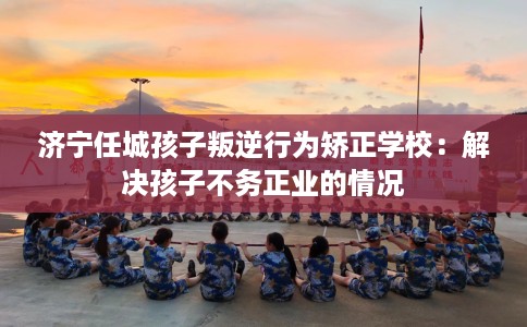 济宁任城孩子叛逆行为矫正学校：解决孩子不务正业的情况