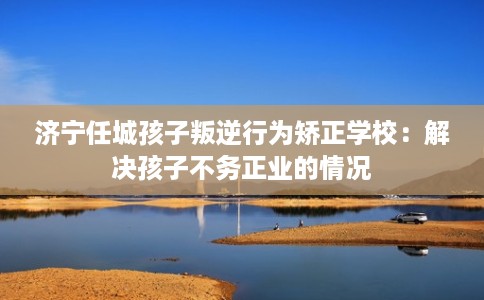 济宁任城孩子叛逆行为矫正学校：解决孩子不务正业的情况