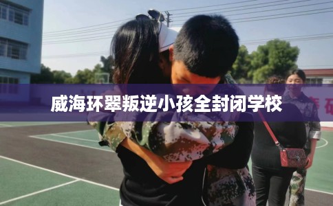 威海环翠叛逆小孩全封闭学校