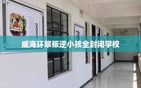 威海环翠叛逆小孩全封闭学校