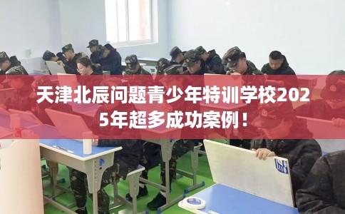 天津北辰问题青少年特训学校2025年超多成功案例！