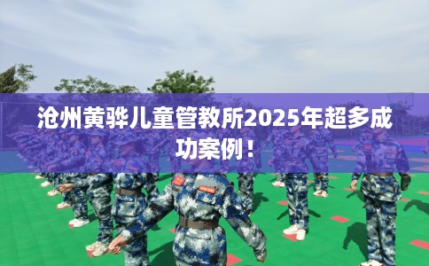 沧州黄骅儿童管教所2025年超多成功案例！