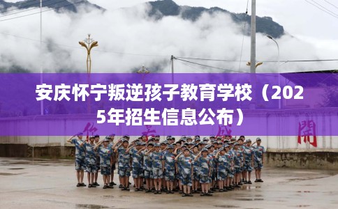 安庆怀宁叛逆孩子教育学校（2025年招生信息公布）