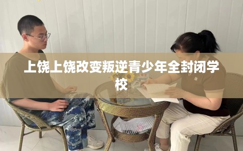 上饶上饶改变叛逆青少年全封闭学校 上饶上饶改变叛逆青少年全封闭学校