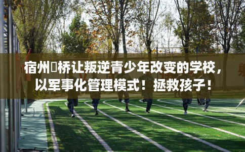 宿州埇桥让叛逆青少年改变的学校，以军事化管理模式！拯救孩子！