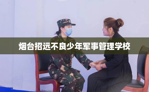 烟台招远不良少年军事管理学校