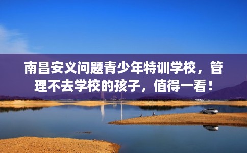 南昌安义问题青少年特训学校,管理不去学校的孩子,值得一看! 南昌安义问题青少年特训学校,管理不去学校的孩子,值得一看!