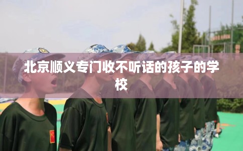 北京顺义专门收不听话的孩子的学校
