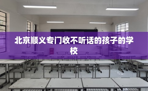 北京顺义专门收不听话的孩子的学校