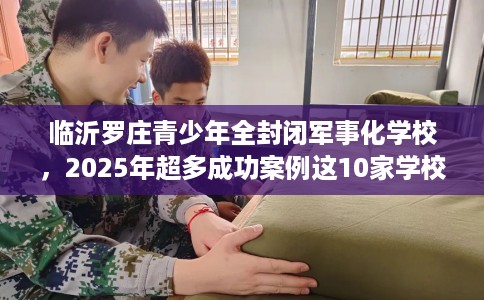 临沂罗庄青少年全封闭军事化学校，2025年超多成功案例这10家学校！