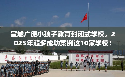 宣城广德小孩子教育封闭式学校,2025年超多成功案例这10家学校! 宣城广德小孩子教育封闭式学校,2025年超多成功案例这10家学校!