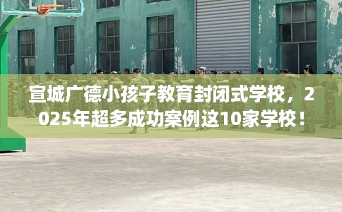 宣城广德小孩子教育封闭式学校,2025年超多成功案例这10家学校! 宣城广德小孩子教育封闭式学校,2025年超多成功案例这10家学校!