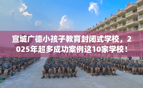 宣城广德小孩子教育封闭式学校,2025年超多成功案例这10家学校! 宣城广德小孩子教育封闭式学校,2025年超多成功案例这10家学校!