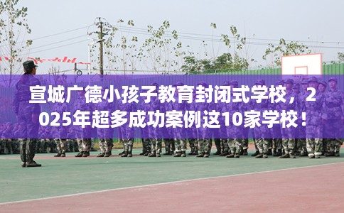 宣城广德小孩子教育封闭式学校,2025年超多成功案例这10家学校! 宣城广德小孩子教育封闭式学校,2025年超多成功案例这10家学校!