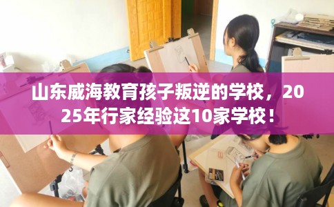 山东威海教育孩子叛逆的学校，2025年行家经验这10家学校！