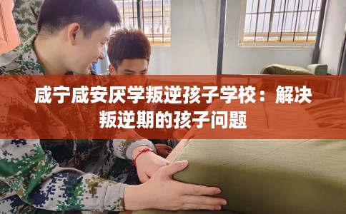 咸宁咸安厌学叛逆孩子学校：解决叛逆期的孩子问题