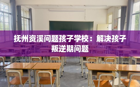 抚州资溪问题孩子学校:解决孩子叛逆期问题 抚州资溪问题孩子学校:解决孩子叛逆期问题