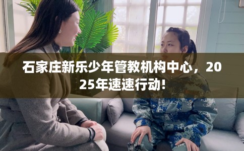 石家庄新乐少年管教机构中心，2025年速速行动!
