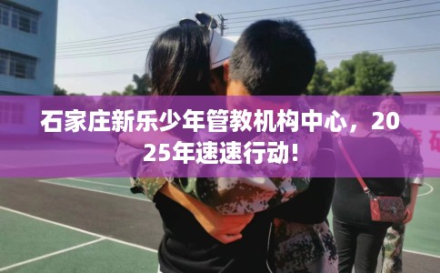 石家庄新乐少年管教机构中心，2025年速速行动!