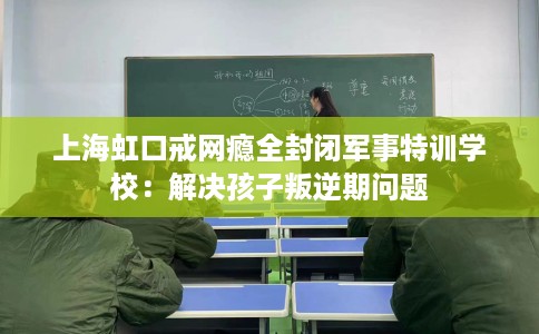 上海虹口戒网瘾全封闭军事特训学校：解决孩子叛逆期问题