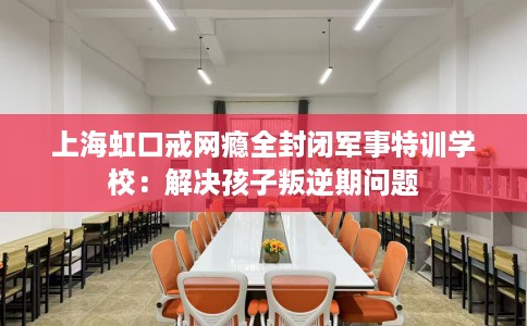 上海虹口戒网瘾全封闭军事特训学校：解决孩子叛逆期问题