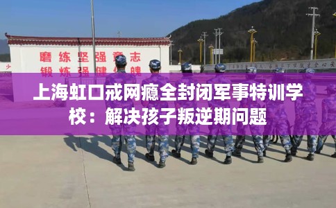 上海虹口戒网瘾全封闭军事特训学校：解决孩子叛逆期问题