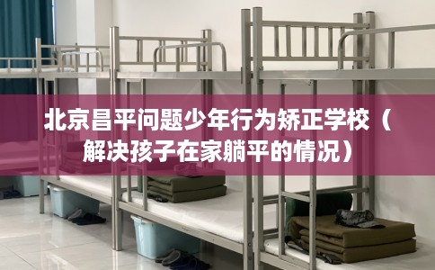 北京昌平问题少年行为矫正学校（解决孩子在家躺平的情况）