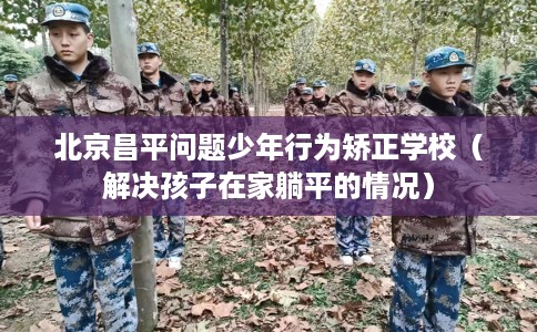 北京昌平问题少年行为矫正学校（解决孩子在家躺平的情况）