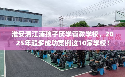 淮安清江浦孩子厌学管教学校,2025年超多成功案例这10家学校! 淮安清江浦孩子厌学管教学校,2025年超多成功案例这10家学校!