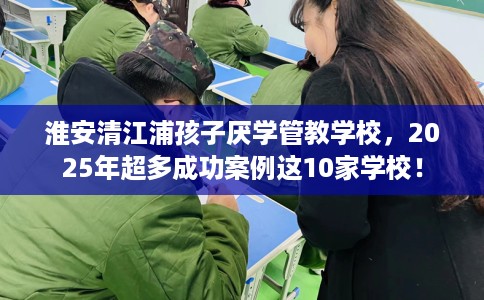 淮安清江浦孩子厌学管教学校,2025年超多成功案例这10家学校! 淮安清江浦孩子厌学管教学校,2025年超多成功案例这10家学校!