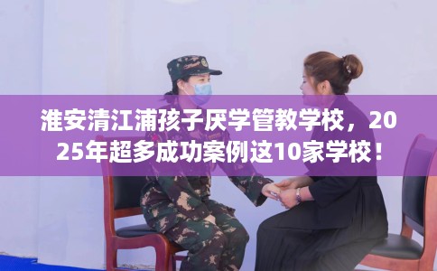 淮安清江浦孩子厌学管教学校,2025年超多成功案例这10家学校! 淮安清江浦孩子厌学管教学校,2025年超多成功案例这10家学校!