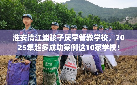 淮安清江浦孩子厌学管教学校,2025年超多成功案例这10家学校! 淮安清江浦孩子厌学管教学校,2025年超多成功案例这10家学校!