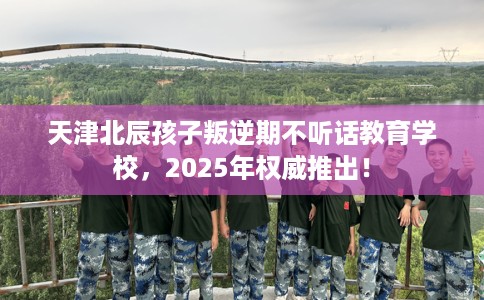 天津北辰孩子叛逆期不听话教育学校，2025年权威推出！