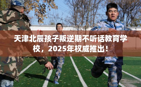 天津北辰孩子叛逆期不听话教育学校，2025年权威推出！