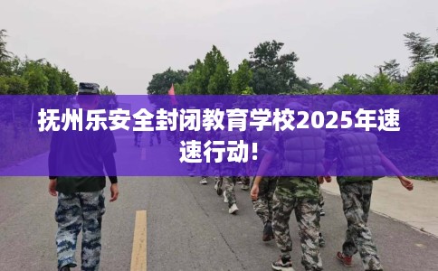 抚州乐安全封闭教育学校2025年速速行动!