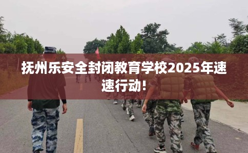 抚州乐安全封闭教育学校2025年速速行动!
