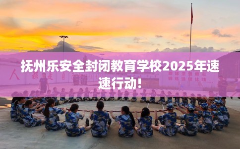 抚州乐安全封闭教育学校2025年速速行动!